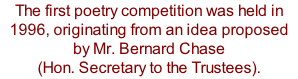 The first poetry competition was held in 1996, originating from an idea proposed by Mr. Bernard Chase  (Hon. Secretary to the Trustees).